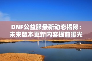 DNF公益服最新动态揭秘：未来版本更新内容提前曝光！