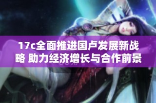 17c全面推进国卢发展新战略 助力经济增长与合作前景