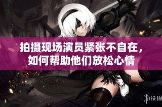 拍摄现场演员紧张不自在，如何帮助他们放松心情