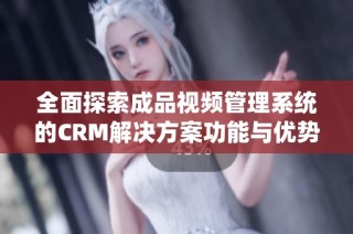 全面探索成品视频管理系统的CRM解决方案功能与优势