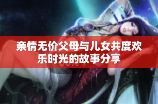 亲情无价父母与儿女共度欢乐时光的故事分享