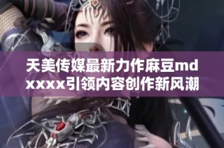 天美传媒最新力作麻豆mdxxxx引领内容创作新风潮