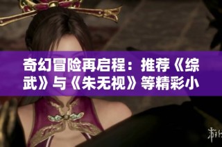 奇幻冒险再启程：推荐《综武》与《朱无视》等精彩小说不容错过