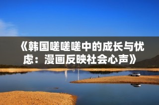 《韩国嗟嗟嗟中的成长与忧虑：漫画反映社会心声》