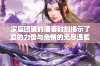 家庭团聚的温馨时刻揭示了爱的力量与亲情的无尽温暖