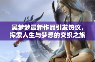 吴梦梦最新作品引发热议，探索人生与梦想的交织之旅