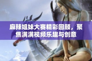 麻辣姐妹大赛精彩回顾，聚焦满满视频乐趣与创意