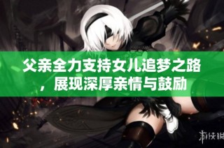 父亲全力支持女儿追梦之路，展现深厚亲情与鼓励