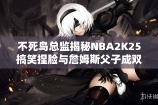 不死鸟总监揭秘NBA2K25搞笑捏脸与詹姆斯父子成双的趣事