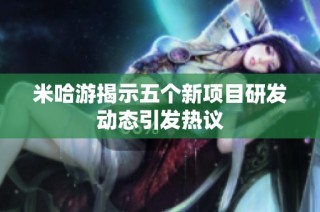 米哈游揭示五个新项目研发动态引发热议