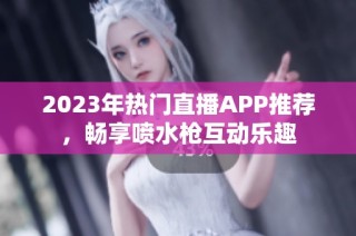 2023年热门直播APP推荐，畅享喷水枪互动乐趣