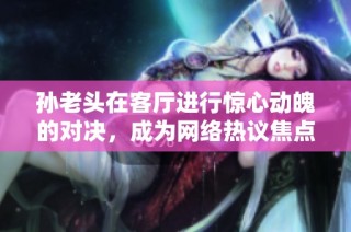 孙老头在客厅进行惊心动魄的对决，成为网络热议焦点