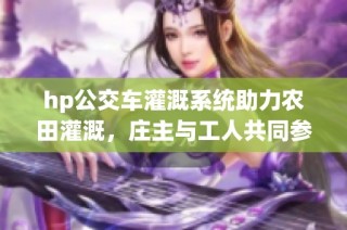 hp公交车灌溉系统助力农田灌溉，庄主与工人共同参与
