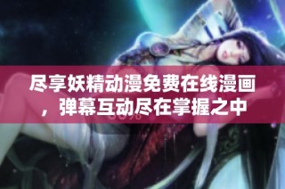 尽享妖精动漫免费在线漫画，弹幕互动尽在掌握之中