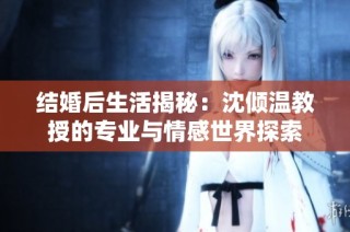 结婚后生活揭秘：沈倾温教授的专业与情感世界探索
