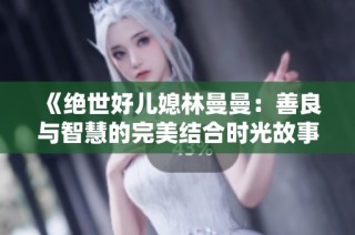 《绝世好儿媳林曼曼：善良与智慧的完美结合时光故事》