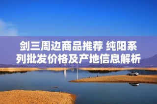 剑三周边商品推荐 纯阳系列批发价格及产地信息解析