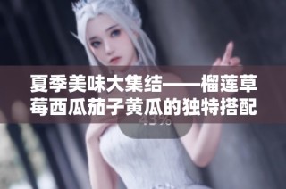 夏季美味大集结——榴莲草莓西瓜茄子黄瓜的独特搭配解析