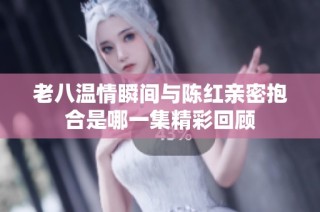 老八温情瞬间与陈红亲密抱合是哪一集精彩回顾