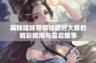 麻辣姐妹带你领略好大赛的精彩瞬间与幕后趣事
