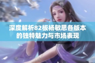 深度解析82板杨敏思各版本的独特魅力与市场表现
