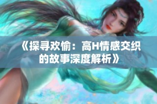 《探寻欢愉：高H情感交织的故事深度解析》