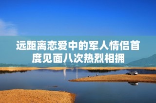 远距离恋爱中的军人情侣首度见面八次热烈相拥
