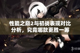 性能之巅2与初战表现对比分析，究竟哪款更胜一筹