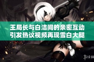 王局长与白洁间的亲密互动引发热议视频再现雪白大腿瞬间