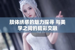 肢体绣感的魅力探寻 与美学之间的精彩交融