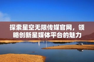 探索星空无限传媒官网，领略创新星媒体平台的魅力