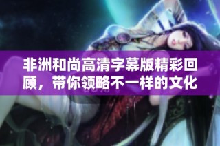 非洲和尚高清字幕版精彩回顾，带你领略不一样的文化魅力