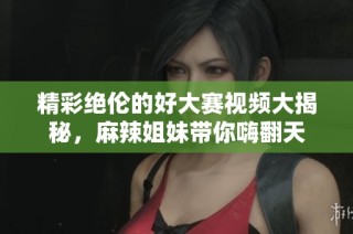 精彩绝伦的好大赛视频大揭秘，麻辣姐妹带你嗨翻天