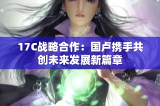 17C战略合作：国卢携手共创未来发展新篇章