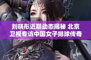 刘晓彤近期动态揭秘 北京卫视专访中国女子排球传奇人物