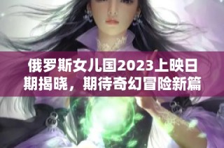俄罗斯女儿国2023上映日期揭晓，期待奇幻冒险新篇章