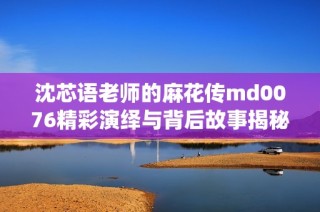 沈芯语老师的麻花传md0076精彩演绎与背后故事揭秘