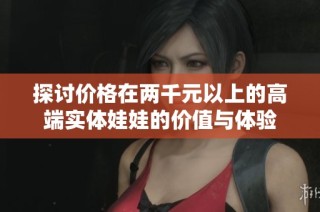 探讨价格在两千元以上的高端实体娃娃的价值与体验