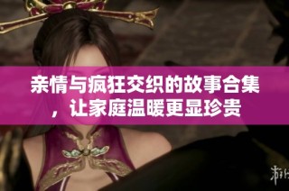 亲情与疯狂交织的故事合集，让家庭温暖更显珍贵