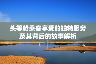 头等舱乘客享受的独特服务及其背后的故事解析