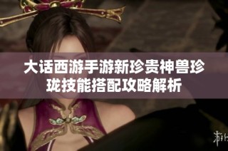 大话西游手游新珍贵神兽珍珑技能搭配攻略解析