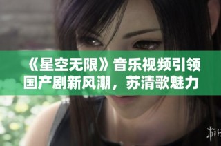 《星空无限》音乐视频引领国产剧新风潮，苏清歌魅力四射