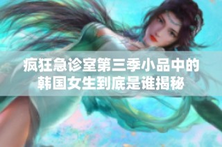 疯狂急诊室第三季小品中的韩国女生到底是谁揭秘