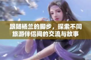 跟随杨兰的脚步，探索不同旅游伴侣间的交流与故事