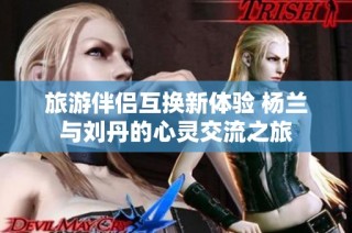旅游伴侣互换新体验 杨兰与刘丹的心灵交流之旅
