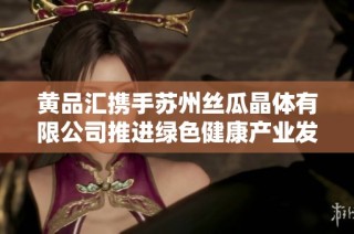 黄品汇携手苏州丝瓜晶体有限公司推进绿色健康产业发展