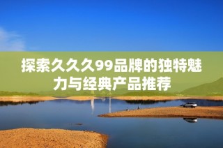探索久久久99品牌的独特魅力与经典产品推荐