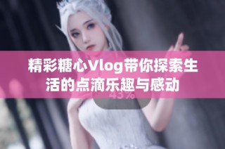 精彩糖心Vlog带你探索生活的点滴乐趣与感动