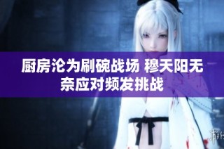 厨房沦为刷碗战场 穆天阳无奈应对频发挑战