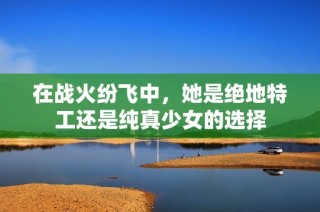 在战火纷飞中，她是绝地特工还是纯真少女的选择